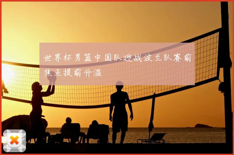 世界杯男篮中国队迎战波兰队赛前焦点提前升温