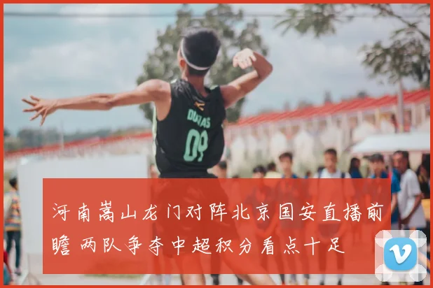 河南嵩山龙门对阵北京国安直播前瞻 两队争夺中超积分看点十足