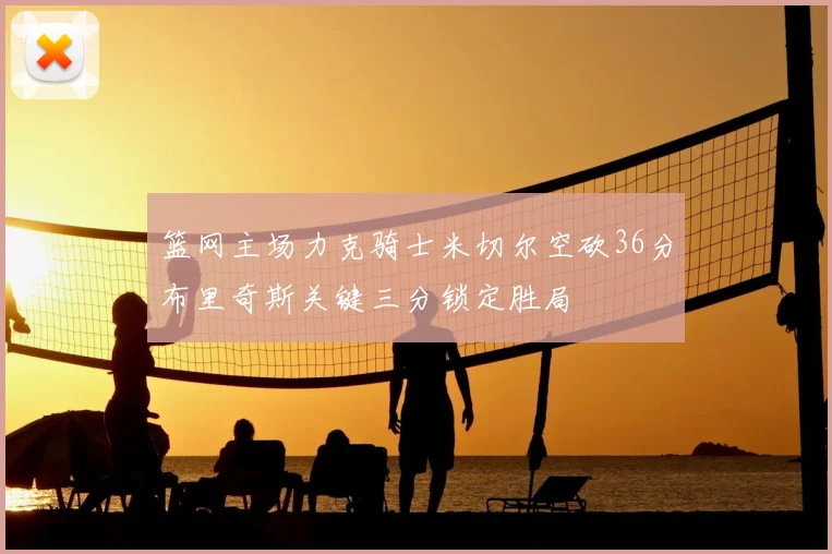 篮网主场力克骑士米切尔空砍36分布里奇斯关键三分锁定胜局