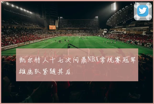 凯尔特人十七次问鼎NBA常规赛冠军雄鹿队紧随其后