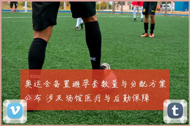 奥运会备置避孕套数量与分配方案公布 涉及场馆医疗与后勤保障