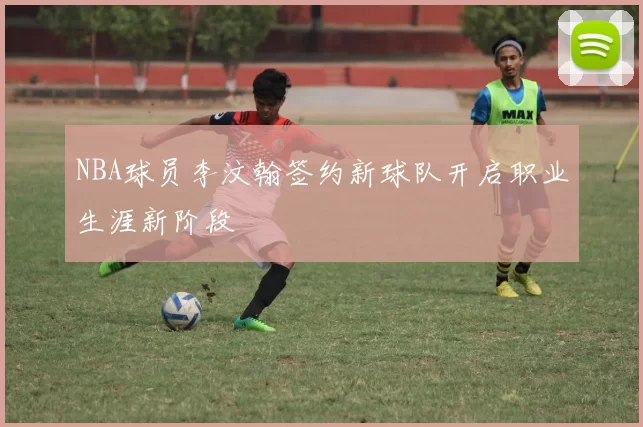 NBA球员李汶翰签约新球队开启职业生涯新阶段