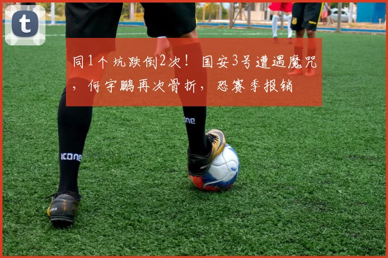 同1个坑跌倒2次！国安3号遭遇魔咒，何宇鹏再次骨折，恐赛季报销