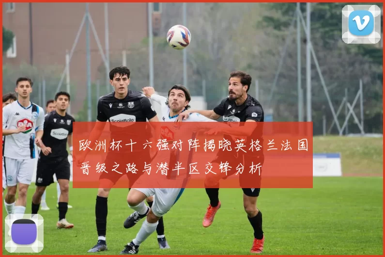 欧洲杯十六强对阵揭晓英格兰法国晋级之路与潜半区交锋分析
