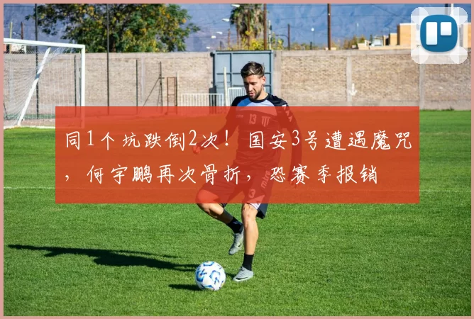 同1个坑跌倒2次！国安3号遭遇魔咒，何宇鹏再次骨折，恐赛季报销