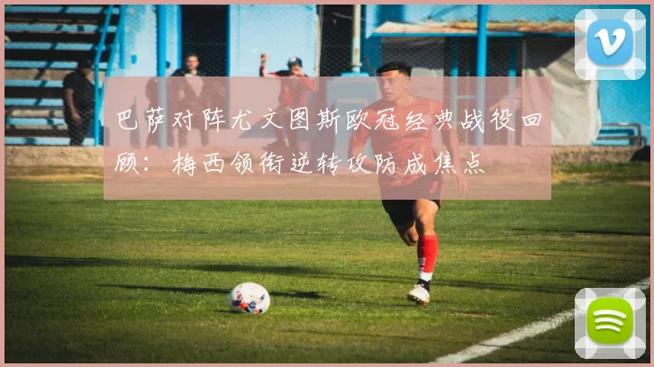 巴萨对阵尤文图斯欧冠经典战役回顾:梅西领衔逆转攻防成焦点