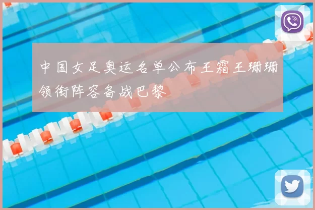 中国女足奥运名单公布王霜王珊珊领衔阵容备战巴黎