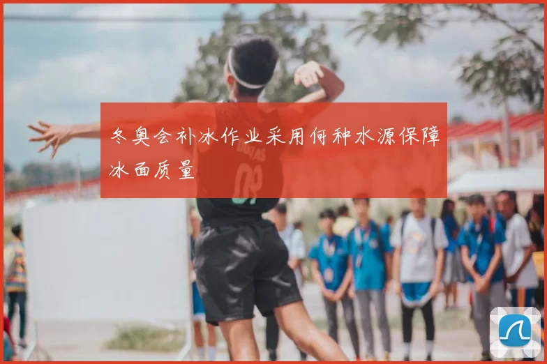 冬奥会补冰作业采用何种水源保障冰面质量