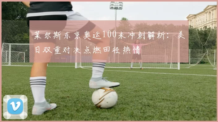 莱尔斯东京奥运100米冲刺解析：美日双重对决点燃田径热情