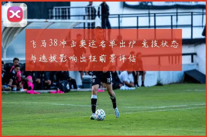 飞马38冲击奥运名单出炉 竞技状态与选拔影响出征前景评估