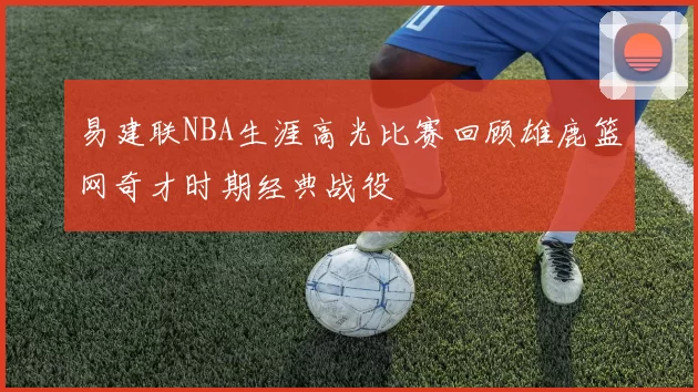 易建联NBA生涯高光比赛回顾雄鹿篮网奇才时期经典战役