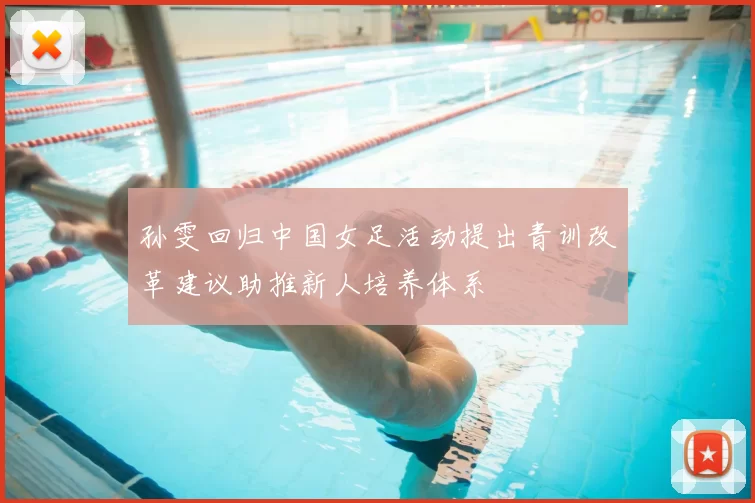 孙雯回归中国女足活动提出青训改革建议助推新人培养体系