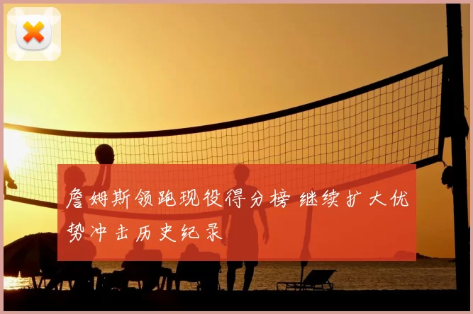 詹姆斯领跑现役得分榜 继续扩大优势冲击历史纪录