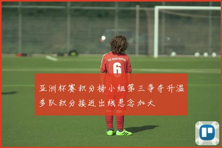 亚洲杯赛积分榜小组第三争夺升温多队积分接近出线悬念加大