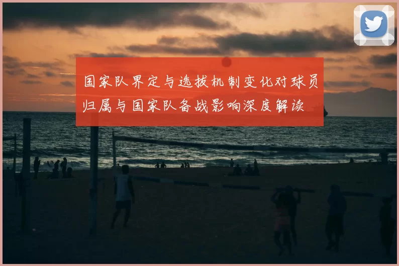 国家队界定与选拔机制变化对球员归属与国家队备战影响深度解读