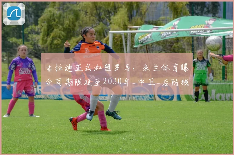 吉拉迪正式加盟罗马，米兰体育曝合同期限延至2030年_中卫_后防线_比赛