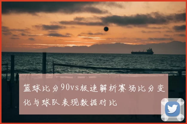 篮球比分90vs极速解析赛场比分变化与球队表现数据对比