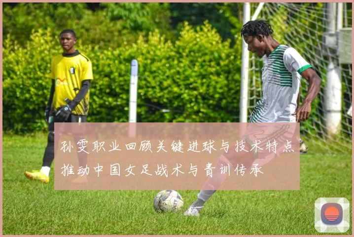 孙雯职业回顾关键进球与技术特点推动中国女足战术与青训传承