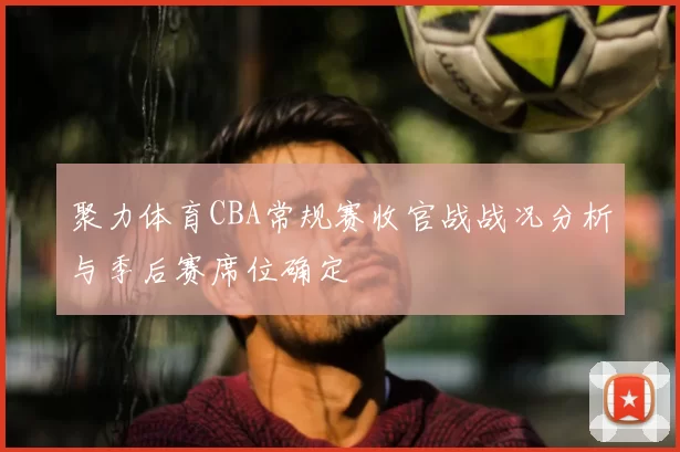 聚力体育CBA常规赛收官战战况分析与季后赛席位确定