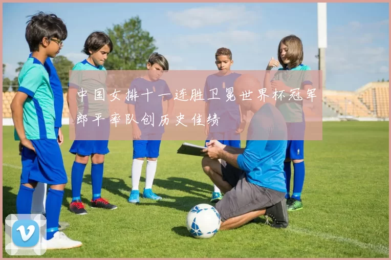 中国女排十一连胜卫冕世界杯冠军郎平率队创历史佳绩