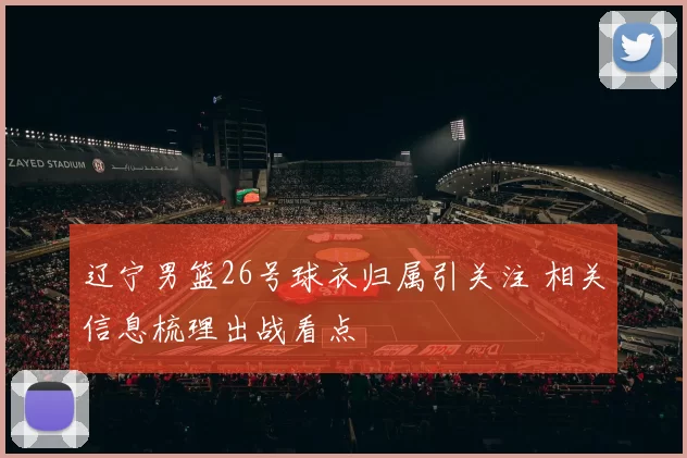 辽宁男篮26号球衣归属引关注 相关信息梳理出战看点