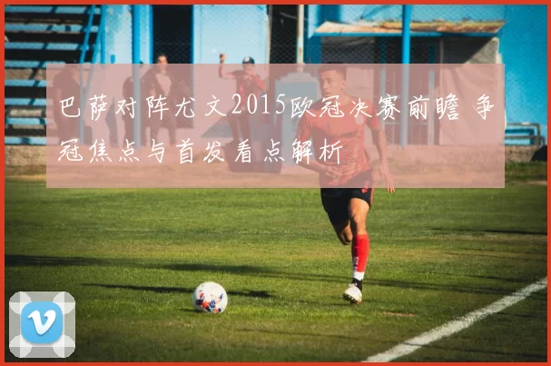 巴萨对阵尤文2015欧冠决赛前瞻 争冠焦点与首发看点解析