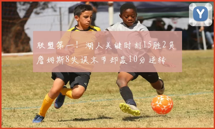 联盟第一！湖人关键时刻15胜2负 詹姆斯8失误末节却轰10分逆转