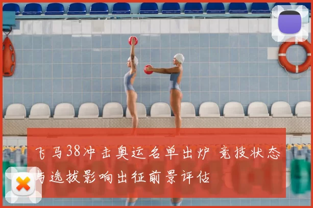 飞马38冲击奥运名单出炉 竞技状态与选拔影响出征前景评估