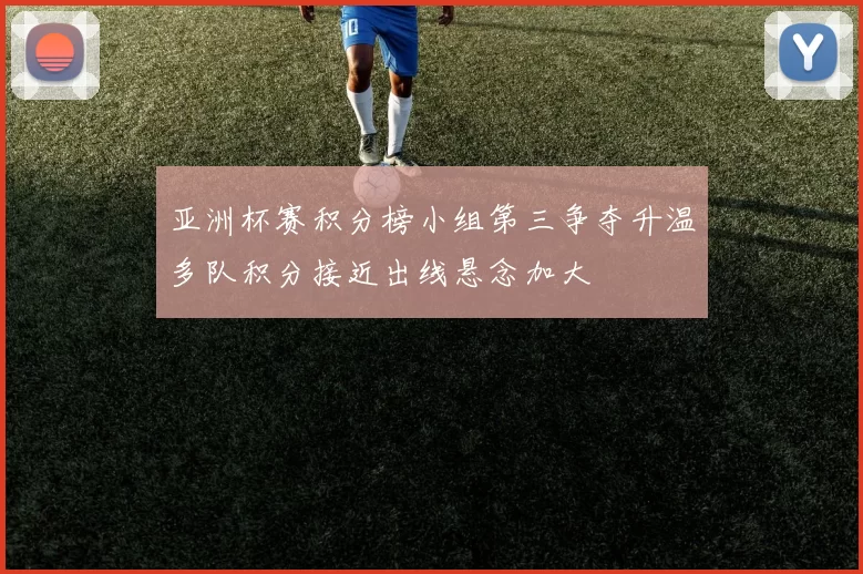 亚洲杯赛积分榜小组第三争夺升温多队积分接近出线悬念加大
