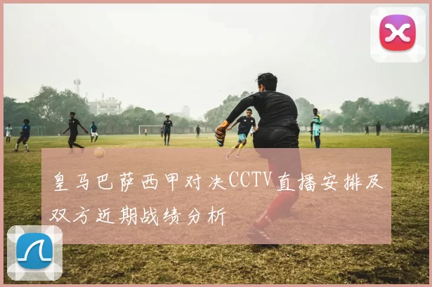 皇马巴萨西甲对决CCTV直播安排及双方近期战绩分析
