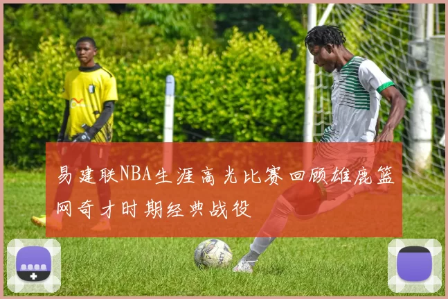 易建联NBA生涯高光比赛回顾雄鹿篮网奇才时期经典战役