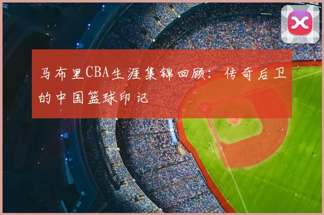 马布里CBA生涯集锦回顾：传奇后卫的中国篮球印记