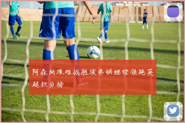 阿森纳艰难战胜埃弗顿继续领跑英超积分榜