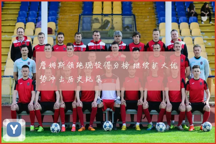 詹姆斯领跑现役得分榜 继续扩大优势冲击历史纪录