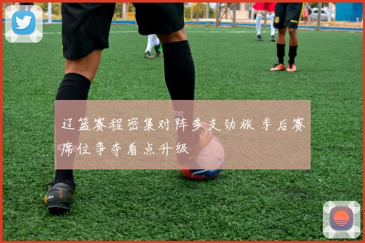 辽篮赛程密集对阵多支劲旅 季后赛席位争夺看点升级