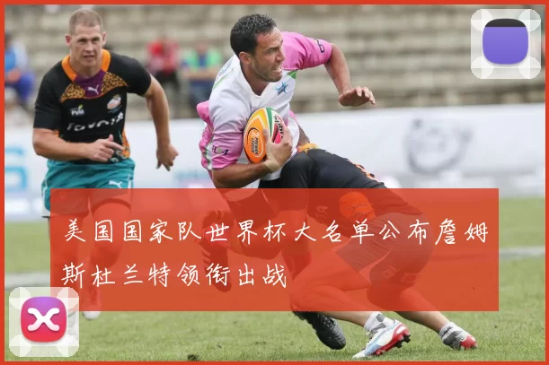美国国家队世界杯大名单公布詹姆斯杜兰特领衔出战