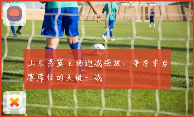 山东男篮主场迎战强敌，争夺季后赛席位的关键一战