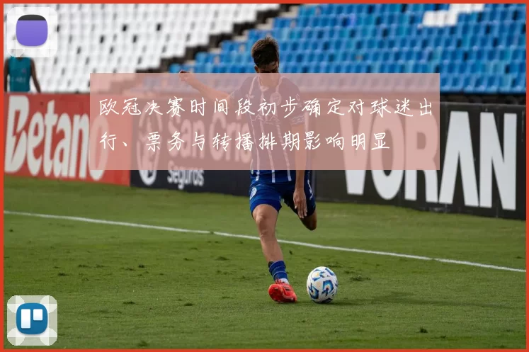 欧冠决赛时间段初步确定对球迷出行、票务与转播排期影响明显