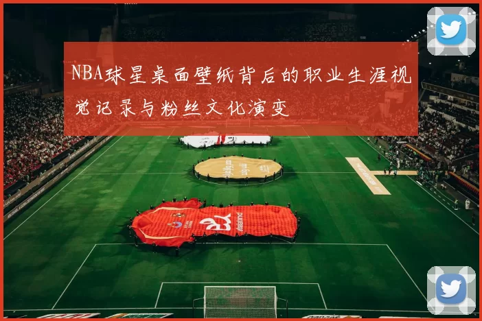 NBA球星桌面壁纸背后的职业生涯视觉记录与粉丝文化演变