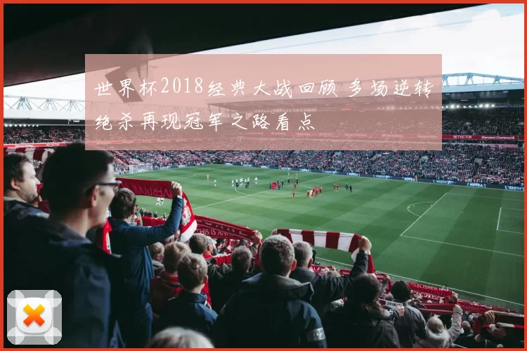 世界杯2018经典大战回顾 多场逆转绝杀再现冠军之路看点