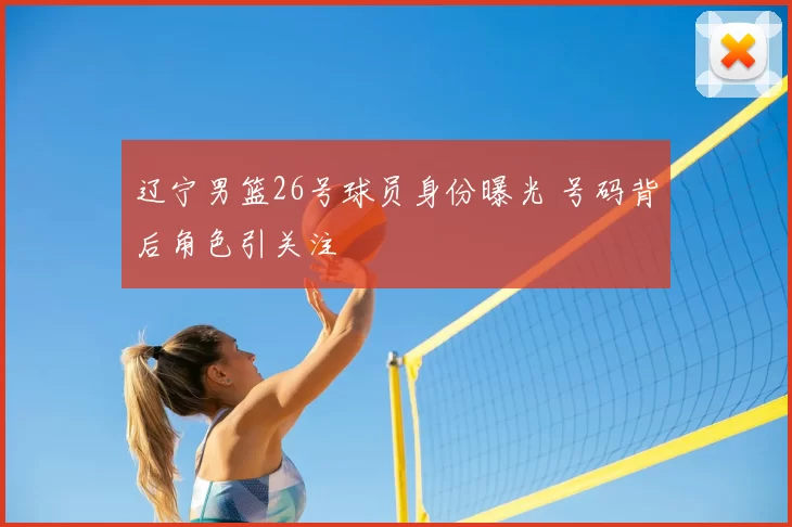 辽宁男篮26号球员身份曝光 号码背后角色引关注