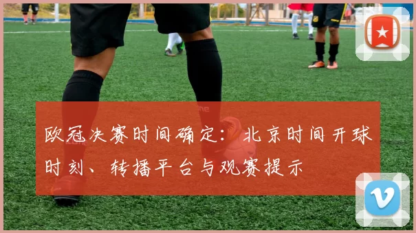 欧冠决赛时间确定：北京时间开球时刻、转播平台与观赛提示