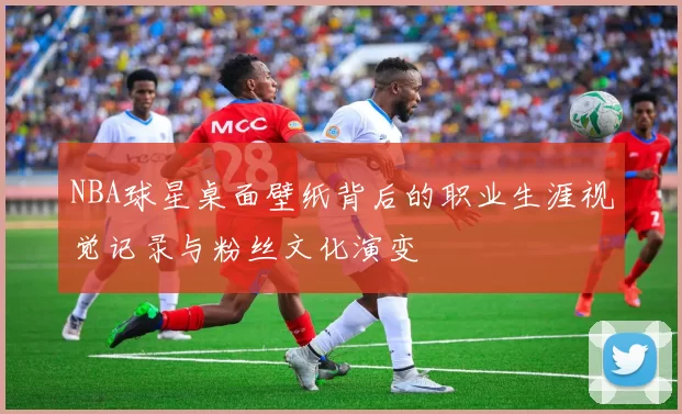 NBA球星桌面壁纸背后的职业生涯视觉记录与粉丝文化演变