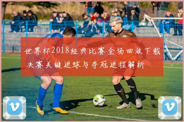 世界杯2018经典比赛全场回放下载 决赛关键进球与夺冠进程解析