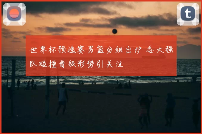 世界杯预选赛男篮分组出炉 各大强队碰撞晋级形势引关注