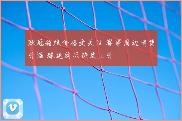 欧冠狗粮价格受关注 赛事周边消费升温 球迷购买热度上升