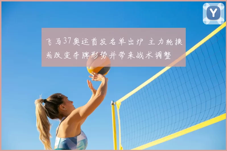 飞马37奥运首发名单出炉 主力轮换或改变夺牌形势并带来战术调整