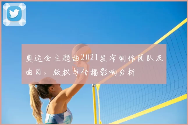 奥运会主题曲2021发布制作团队及曲目，版权与传播影响分析