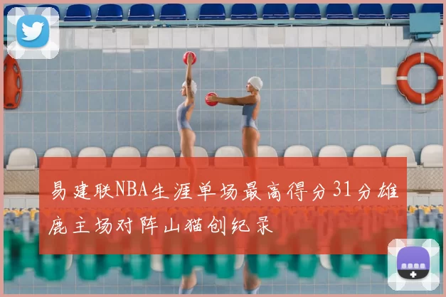 易建联NBA生涯单场最高得分31分雄鹿主场对阵山猫创纪录